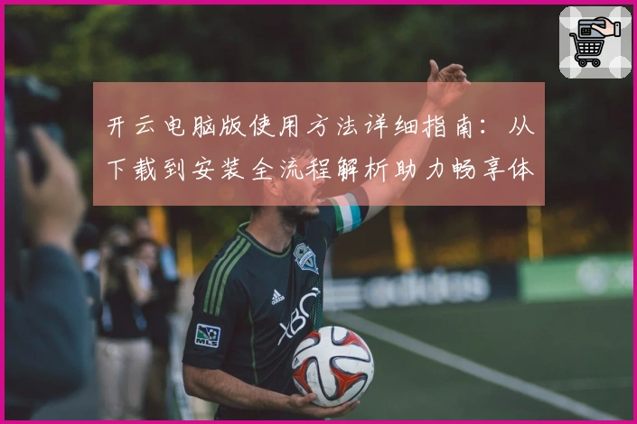 开云电脑版使用方法详细指南：从下载到安装全流程解析助力畅享体验